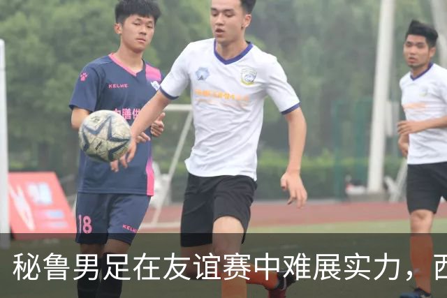 秘鲁男足在友谊赛中难展实力，西班牙队继续积极调整替补阵容
